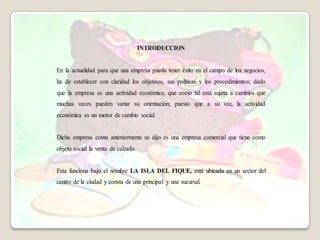 INTRODUCCION


En la actualidad para que una empresa pueda tener éxito en el campo de los negocios,
ha de establecer con claridad los objetivos, sus políticas y los procedimientos; dado
que la empresa es una actividad económica, que como tal está sujeta a cambios que
muchas veces pueden variar su orientación; puesto que a su vez, la actividad
económica es un motor de cambio social.


Dicha empresa como anteriormente se dijo es una empresa comercial que tiene como
objeto social la venta de calzado.


Esta funciona bajo el nombre LA ISLA DEL FIQUE, está ubicada en un sector del
centro de la ciudad y consta de una principal y una sucursal.
 
