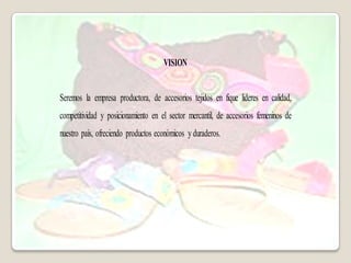 VISION


Seremos la empresa productora, de accesorios tejidos en fique lideres en calidad,
competitividad y posicionamiento en el sector mercantil, de accesorios femeninos de
nuestro país, ofreciendo productos económicos y duraderos.
 