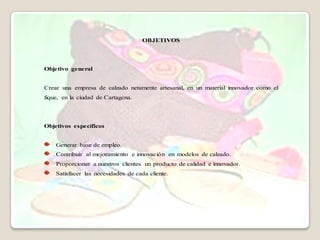 OBJETIVOS




Objetivo general


Crear una empresa de calzado netamente artesanal, en un material innovador como el
fique, en la ciudad de Cartagena.




Objetivos específicos


    Generar base de empleo.
    Contribuir al mejoramiento e innovación en modelos de calzado.
    Proporcionar a nuestros clientes un producto de calidad e innovador.
    Satisfacer las necesidades de cada cliente.
 