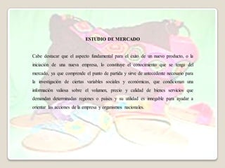 ESTUDIO DE MERCADO


Cabe destacar que el aspecto fundamental para el éxito de un nuevo producto, o la
iniciación de una nueva empresa, lo constituye el conocimiento que se tenga del
mercado, ya que comprende el punto de partida y sirve de antecedente necesario para
la investigación de ciertas variables sociales y económicas, que condicionan una
información valiosa sobre el volumen, precio y calidad de bienes servicios que
demandan determinadas regiones o países y su utilidad es innegable para ayudar a
orientar las acciones de la empresa y organismos nacionales.
 