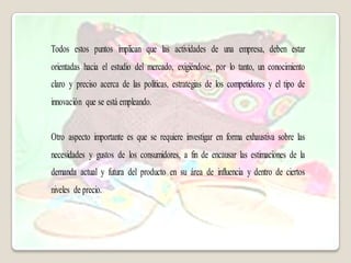Todos estos puntos implican que las actividades de una empresa, deben estar
orientadas hacia el estudio del mercado, exigiéndose, por lo tanto, un conocimiento
claro y preciso acerca de las políticas, estrategias de los competidores y el tipo de
innovación que se está empleando.


Otro aspecto importante es que se requiere investigar en forma exhaustiva sobre las
necesidades y gustos de los consumidores, a fin de encausar las estimaciones de la
demanda actual y futura del producto en su área de influencia y dentro de ciertos
niveles de precio.
 