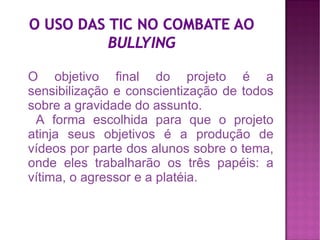 O objetivo final do projeto é a
sensibilização e conscientização de todos
sobre a gravidade do assunto.
 A forma escolhida para que o projeto
atinja seus objetivos é a produção de
vídeos por parte dos alunos sobre o tema,
onde eles trabalharão os três papéis: a
vítima, o agressor e a platéia.
 
