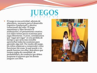 Juegos El juego es una actividad, además de placentera, necesaria para el desarrollo cognitivo (intelectual) y afectivo (emocional) del niño. El juego espontáneo y libre favorece la maduración y el pensamiento creativo. Los niños tienen pocas ocasiones para jugar libremente. A veces, consideramos que "jugar por jugar" es una perdida de tiempo y que sería más rentable aprovechar todas las ocasiones para aprender algo útil. Por medio del juego, los niños empiezan a comprender cómo funcionan las cosas, lo que puede o no puede hacerse con ellas, descubren que existen reglas de causalidad, de probabilidad y de conducta que deben aceptarse si quieren que los demás jueguen con ellos.
