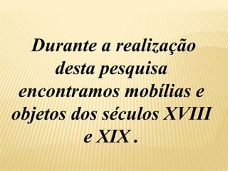Durante a realização desta pesquisa encontramos mobílias e objetos dos séculos XVIII e XIX .