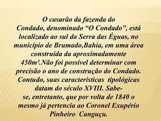 O casarão da fazenda do Condado, denominado “O Condado”, está localizado ao sul da Serra das Éguas, no município de Brumado,Bahia, em uma área construída da aproximadamente  450m².Não foi possível determinar com precisão o ano de construção do Condado. Contudo, suas características  tipológicas  datam do século XVIII. Sabe-se, entretanto, que por volta de 1840 o mesmo já pertencia ao Coronel Exupério Pinheiro  Canguçu.