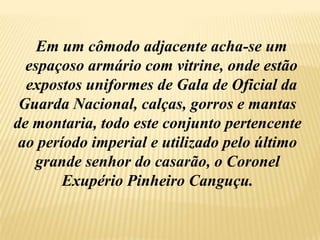   Em um cômodo adjacente acha-se um   espaçoso armário com vitrine, onde estão    expostos uniformes de Gala de Oficial da Guarda Nacional, calças, gorros e mantas de montaria, todo este conjunto pertencente ao período imperial e utilizado pelo último grande senhor do casarão, o Coronel Exupério Pinheiro Canguçu.
