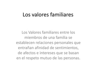 Los valores familiares
Los Valores familiares entre los
miembros de una familia se
establecen relaciones personales que
entrañan afinidad de sentimientos,
de afectos e intereses que se basan
en el respeto mutuo de las personas.
 