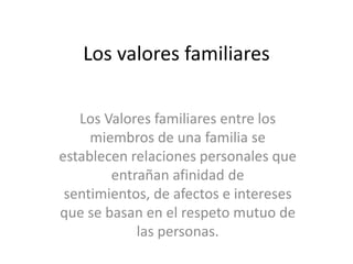 Los valores familiares
Los Valores familiares entre los
miembros de una familia se
establecen relaciones personales que
entrañan afinidad de
sentimientos, de afectos e intereses
que se basan en el respeto mutuo de
las personas.
 
