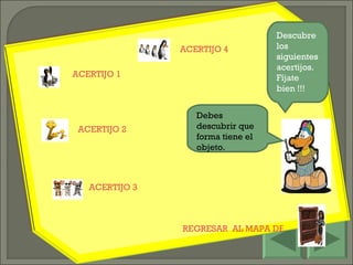 REGRESAR  AL MAPA DEL JUEGO Descubre los siguientes acertijos. Fíjate bien !!! ACERTIJO 1 ACERTIJO 2 ACERTIJO 3 Debes descubrir que forma tiene el objeto. ACERTIJO 4 