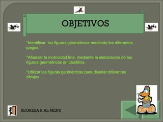 OBJETIVOS REGRESA R AL MENU *Identificar  las figuras geométricas mediante los diferentes juegos. *Afianzar la motricidad fina, mediante la elaboración de las figuras geométricas en plastilina. *Utilizar las figuras geométricas para diseñar diferentes dibujos  