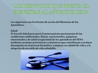  Los siguientes son los frentes de acción del Bienestar de los
Aprendices:
Salud:
El Área de Salud procurará el mejoramiento permanente de las
condiciones ambientales, físicas, nutricionales, psíquicas,
emocionales y de salud ocupacional de los aprendices del SENA
mediante acciones preventivas y correctivas que contribuyan a un buen
desempeño en el proceso formativo, a mejorar su calidad de vida y a la
adopción de un estilo de vida saludable.
 