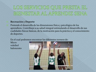  Recreación y Deporte
 Pretende el desarrollo de las dimensiones física y psicológica de los
aprendices. Contribuye a su salud integral estimulando el desarrollo de sus
cualidades físicas básicas, de la motivación para la práctica y el conocimiento
de deportes.
En el cual podremos encontrar los diferentes torneos de:
Micro
voleibol
baloncesto
 