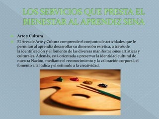  Arte y Cultura
 El Área de Arte y Cultura comprende el conjunto de actividades que le
permitan al aprendiz desarrollar su dimensión estética, a través de
la identificación y el fomento de las diversas manifestaciones artísticas y
culturales. Además, está orientada a preservar la identidad cultural de
nuestra Nación, mediante el reconocimiento y la valoración corporal, el
fomento a la lúdica y el estimulo a la creatividad.
 