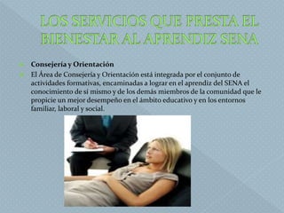  Consejería y Orientación
 El Área de Consejería y Orientación está integrada por el conjunto de
actividades formativas, encaminadas a lograr en el aprendiz del SENA el
conocimiento de sí mismo y de los demás miembros de la comunidad que le
propicie un mejor desempeño en el ámbito educativo y en los entornos
familiar, laboral y social.
 