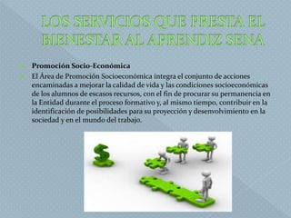  Promoción Socio-Económica
 El Área de Promoción Socioeconómica integra el conjunto de acciones
encaminadas a mejorar la calidad de vida y las condiciones socioeconómicas
de los alumnos de escasos recursos, con el fin de procurar su permanencia en
la Entidad durante el proceso formativo y, al mismo tiempo, contribuir en la
identificación de posibilidades para su proyección y desenvolvimiento en la
sociedad y en el mundo del trabajo.
 