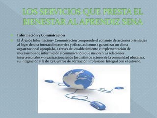  Información y Comunicación
 El Área de Información y Comunicación comprende el conjunto de acciones orientadas
al logro de una interacción asertiva y eficaz, así como a garantizar un clima
organizacional apropiado, a través del establecimiento e implementación de
mecanismos de información y comunicación que mejoren las relaciones
interpersonales y organizacionales de los distintos actores de la comunidad educativa,
su integración y la de los Centros de Formación Profesional Integral con el entorno.
 