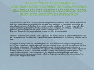  son muchas las formas en las cuales podemos llegar a especializarnos en los centros de formación
del Sena, porque cuenta con diferentes métodos para optimizar la formación integral de los
aprendices, como son: Sofía plus, Sena virtual, moodle, blackboard, y el fondo emprender; las
cuales facilitan y garantizan un nivel de formación más complejo. sin embargo no todos las
personas que reciben educación en los centros tienen facilidad para
el acceso manejo de dichas plataformas debido a la falta de información.
 cada una de estas cuenta con una forma específica de manejo, la cual es importante conocer y de
esta manera dar un uso adecuado, a continuación se dará a conocer la definición y función de cada
una.
 sofia plus, se define como un “sistema optimizado para la formación integral del aprendizaje
activo”, esta plataforma ha sido diseñada para gestionar de forma eficiente, transparente, flexible y
con calidad la cadena de valor de la entidad, a través de este sistema los usuarios tienen la
posibilidad de consultar en línea todos los aspectos relacionados con las formaciones. algunas de
sus funciones son; acceso a ambientes, recursos e instructores, consulta ruta de aprendizaje,
optimización de cupos, conocimiento sobre los resultados de evaluación de aprendices,
optimización de tiempos de aprendizaje, solicitud de programas a la media, y consulta de los
certificados de aprendices Sena.
 