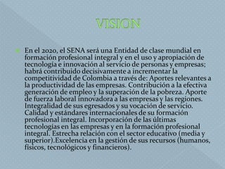  En el 2020, el SENA será una Entidad de clase mundial en
formación profesional integral y en el uso y apropiación de
tecnología e innovación al servicio de personas y empresas;
habrá contribuido decisivamente a incrementar la
competitividad de Colombia a través de: Aportes relevantes a
la productividad de las empresas. Contribución a la efectiva
generación de empleo y la superación de la pobreza. Aporte
de fuerza laboral innovadora a las empresas y las regiones.
Integralidad de sus egresados y su vocación de servicio.
Calidad y estándares internacionales de su formación
profesional integral. Incorporación de las últimas
tecnologías en las empresas y en la formación profesional
integral. Estrecha relación con el sector educativo (media y
superior).Excelencia en la gestión de sus recursos (humanos,
físicos, tecnológicos y financieros).
 