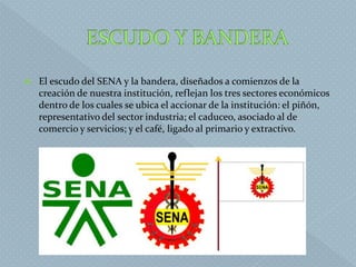  El escudo del SENA y la bandera, diseñados a comienzos de la
creación de nuestra institución, reflejan los tres sectores económicos
dentro de los cuales se ubica el accionar de la institución: el piñón,
representativo del sector industria; el caduceo, asociado al de
comercio y servicios; y el café, ligado al primario y extractivo.
 