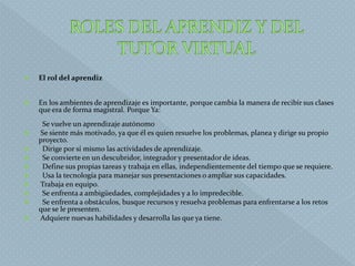 El rol del aprendiz
 En los ambientes de aprendizaje es importante, porque cambia la manera de recibir sus clases
que era de forma magistral. Porque Ya:
Se vuelve un aprendizaje autónomo
 Se siente más motivado, ya que él es quien resuelve los problemas, planea y dirige su propio
proyecto.
 Dirige por sí mismo las actividades de aprendizaje.
 Se convierte en un descubridor, integrador y presentador de ideas.
 Define sus propias tareas y trabaja en ellas, independientemente del tiempo que se requiere.
 Usa la tecnología para manejar sus presentaciones o ampliar sus capacidades.
 Trabaja en equipo.
 Se enfrenta a ambigüedades, complejidades y a lo impredecible.
 Se enfrenta a obstáculos, busque recursos y resuelva problemas para enfrentarse a los retos
que se le presenten.
 Adquiere nuevas habilidades y desarrolla las que ya tiene.
 