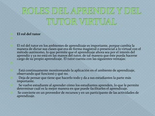  El rol del tutor

 El rol del tutor en los ambientes de aprendizaje es importante, porque cambia la
manera de dictar sus clases que era de forma magistral o presencial a lo virtual con el
método autónomo, lo que permite que el aprendizaje ahora sea por el interés del
aprendiz y ya no está en las manos del tutor, de tal manera que éste pueda hacerse
cargo de su propio aprendizaje. El tutor cuenta con las siguientes ventajas:

 Está continuamente monitoreando la aplicación en el ambiente de aprendizaje,
observando qué funcionó y qué no.
 Deja de pensar que tiene que hacerlo todo y da a sus estudiantes la parte más
importante.
 Se vuelve estudiante al aprender cómo los estudiantes aprenden, lo que le permite
determinar cuál es la mejor manera en que puede facilitarles el aprendizaje.
 Se convierte en un proveedor de recursos y en un participante de las actividades de
aprendizaje.
 