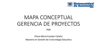 MAPA CONCEPTUAL
GERENCIA DE PROYECTOS
POR
Eliana Maria Escobar Cataño
Maestría en Gestión de la tecnología Educativa
 
