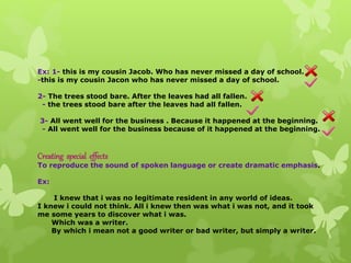 Ex: 1- this is my cousin Jacob. Who has never missed a day of school.
-this is my cousin Jacon who has never missed a day of school.
2- The trees stood bare. After the leaves had all fallen.
- the trees stood bare after the leaves had all fallen.
3- All went well for the business . Because it happened at the beginning.
- All went well for the business because of it happened at the beginning.
Creating special effects
To reproduce the sound of spoken language or create dramatic emphasis.
Ex:
I knew that i was no legitimate resident in any world of ideas.
I knew i could not think. All i knew then was what i was not, and it took
me some years to discover what i was.
Which was a writer.
By which i mean not a good writer or bad writer, but simply a writer.
 