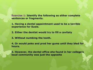 Exercise 1: Identify the following as either complete
sentences or fragments.
1. Having a dental appointment used to be a terrible
experience for Susie.
2. Either the dentist would try to fill a cavitaty
3. Without numbing the tooth.
4. Or would poke and prod her gums until they bled for
hours.
5. However, the dental office she found in her college's
local community was just the opposite
 