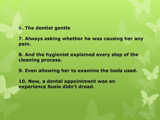 6. The dentist gentle
7. Always asking whether he was causing her any
pain.
8. And the hygienist explained every step of the
cleaning process.
9. Even allowing her to examine the tools used.
10. Now, a dental appointment was an
experience Susie didn't dread.
 