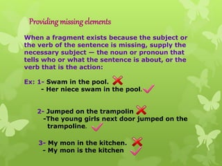 Providing missing elements
When a fragment exists because the subject or
the verb of the sentence is missing, supply the
necessary subject — the noun or pronoun that
tells who or what the sentence is about, or the
verb that is the action:
Ex: 1- Swam in the pool.
- Her niece swam in the pool.
2- Jumped on the trampolin
-The young girls next door jumped on the
trampoline.
3- My mon in the kitchen.
- My mon is the kitchen
 