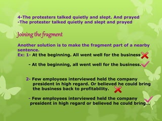 4-The protesters talked quietly and slept. And prayed
-The protester talked quietly and slept and prayed
Joining the fragment
Another solution is to make the fragment part of a nearby
sentence.
Ex: 1- At the beginning. All went well for the business
- At the beginning, all went well for the business.
2- Few employees interviewed held the company
president in high regard. Or believed he could bring
the business back to profitability.
- Few employees interviewed held the company
president in high regard or believed he could bring…
 
