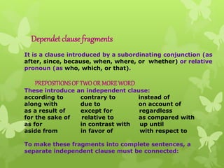 Dependet clause fragments
It is a clause introduced by a subordinating conjunction (as
after, since, because, when, where, or whether) or relative
pronoun (as who, which, or that).
PREPOSITIONSOF TWOOR MOREWORD
These introduce an independent clause:
according to contrary to instead of
along with due to on account of
as a result of except for regardless
for the sake of relative to as compared with
as for in contrast with up until
aside from in favor of with respect to
To make these fragments into complete sentences, a
separate independent clause must be connected:
 