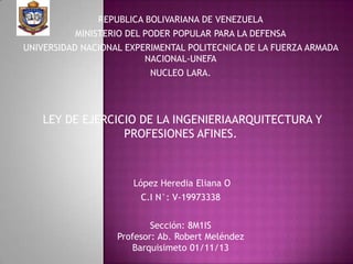 REPUBLICA BOLIVARIANA DE VENEZUELA

MINISTERIO DEL PODER POPULAR PARA LA DEFENSA
UNIVERSIDAD NACIONAL EXPERIMENTAL POLITECNICA DE LA FUERZA ARMADA
NACIONAL-UNEFA
NUCLEO LARA.

LEY DE EJERCICIO DE LA INGENIERIAARQUITECTURA Y
PROFESIONES AFINES.

López Heredia Eliana O
C.I N°: V-19973338
Sección: 8M1IS
Profesor: Ab. Robert Meléndez
Barquisimeto 01/11/13

 