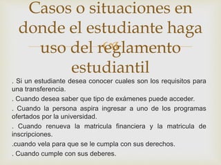 Casos o situaciones en 
donde el estudiante haga 
 
uso del reglamento 
estudiantil 
. Si un estudiante desea conocer cuales son los requisitos para 
una transferencia. 
. Cuando desea saber que tipo de exámenes puede acceder. 
. Cuando la persona aspira ingresar a uno de los programas 
ofertados por la universidad. 
. Cuando renueva la matricula financiera y la matricula de 
inscripciones. 
.cuando vela para que se le cumpla con sus derechos. 
. Cuando cumple con sus deberes. 
 