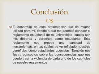 Conclusión 
 
 El desarrollo de esta presentación fue de mucha 
utilidad para mi, debido a que me permitió conocer el 
reglamento estudiantil de mi universidad, cuales son 
mis deberes y derechos como estudiante. Este 
reglamento nos provee una cantidad de 
herramientas, en las cuales se ve reflejado nuestros 
beneficios como estudiantes upecistas. También nos 
ilustra conceptos sobre las consecuencias que nos 
puede traer la violencia de cada uno de los capítulos 
de nuestro reglamentos 
