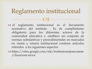 Reglamento institucional 
 
 el reglamento institucional es el documento 
normativo del instituto . Es de cumplimiento 
obligatorio para los diferentes actores de la 
comunidad educativa y establece un conjunto de 
normas substantivas y procedimentales en marcadas 
en visión y misión institucional contiene artículos 
referidos a los siguientes aspectos 
 https://sites.google.com/site/institutosanjosecanete 
/classroom-news 
 