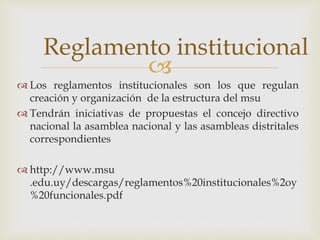 Reglamento institucional 
 
 Los reglamentos institucionales son los que regulan 
creación y organización de la estructura del msu 
 Tendrán iniciativas de propuestas el concejo directivo 
nacional la asamblea nacional y las asambleas distritales 
correspondientes 
 http://www.msu 
.edu.uy/descargas/reglamentos%20institucionales%2oy 
%20funcionales.pdf 
 