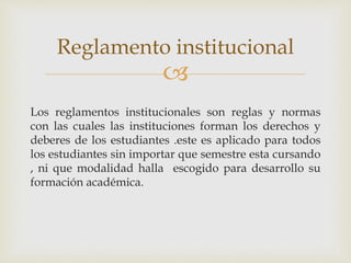 Reglamento institucional 
 
Los reglamentos institucionales son reglas y normas 
con las cuales las instituciones forman los derechos y 
deberes de los estudiantes .este es aplicado para todos 
los estudiantes sin importar que semestre esta cursando 
, ni que modalidad halla escogido para desarrollo su 
formación académica. 
 
