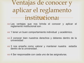 Ventajas de conocer y 
aplicar el reglamento 
 
institucional 
 Las ventajas que nos brinda el conocer y aplicar el 
reglamento institucional son . 
 1 tener un buen comportamiento individual y académico. 
 2 conocer bien nuestros derechos y deberes dentro de la 
universidad . 
 3 nos enseña como valorar y mantener nuestra estadía 
dentro de la universidad . 
 4 Ser responsable con cada uno de las asignaturas. 
 