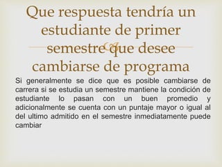 Que respuesta tendría un 
estudiante de primer 
 
semestre que desee 
cambiarse de programa 
Si generalmente se dice que es posible cambiarse de 
carrera si se estudia un semestre mantiene la condición de 
estudiante lo pasan con un buen promedio y 
adicionalmente se cuenta con un puntaje mayor o igual al 
del ultimo admitido en el semestre inmediatamente puede 
cambiar 
 
