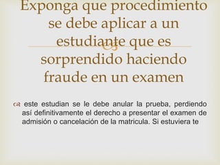 Exponga que procedimiento 
se debe aplicar a un 
estudiante  
que es 
sorprendido haciendo 
fraude en un examen 
 este estudian se le debe anular la prueba, perdiendo 
así definitivamente el derecho a presentar el examen de 
admisión o cancelación de la matricula. Si estuviera te 
 
