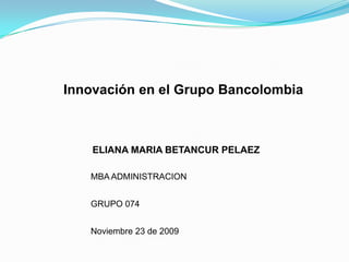 Innovación en el Grupo Bancolombia ELIANA MARIA BETANCUR PELAEZ MBA ADMINISTRACION GRUPO 074 Noviembre 23 de 2009 