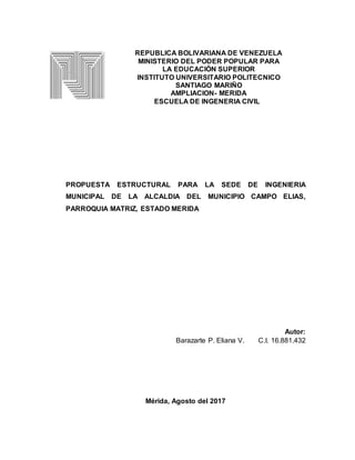 REPUBLICA BOLIVARIANA DE VENEZUELA
MINISTERIO DEL PODER POPULAR PARA
LA EDUCACIÒN SUPERIOR
INSTITUTO UNIVERSITARIO POLITECNICO
SANTIAGO MARIÑO
AMPLIACION- MERIDA
ESCUELA DE INGENERIA CIVIL
PROPUESTA ESTRUCTURAL PARA LA SEDE DE INGENIERIA
MUNICIPAL DE LA ALCALDIA DEL MUNICIPIO CAMPO ELIAS,
PARROQUIA MATRIZ, ESTADO MERIDA
Autor:
Barazarte P. Eliana V. C.I. 16.881.432
Mérida, Agosto del 2017
 