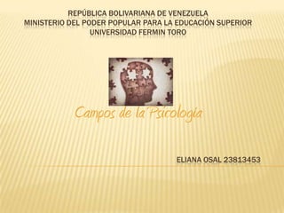 REPÚBLICA BOLIVARIANA DE VENEZUELA
MINISTERIO DEL PODER POPULAR PARA LA EDUCACIÓN SUPERIOR
                 UNIVERSIDAD FERMIN TORO




            Campos de la Psicología

                                    ELIANA OSAL 23813453
 