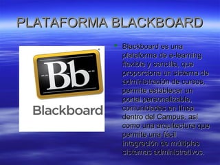 PPLLAATTAAFFOORRMMAA BBLLAACCKKBBOOAARRDD 
 BBllaacckkbbooaarrdd eess uunnaa 
ppllaattaaffoorrmmaa ddee ee--lleeaarrnniinngg 
fflleexxiibbllee yy sseenncciillllaa,, qquuee 
pprrooppoorrcciioonnaa uunn ssiisstteemmaa ddee 
aaddmmiinniissttrraacciióónn ddee ccuurrssooss,, 
ppeerrmmiittee eessttaabblleecceerr uunn 
ppoorrttaall ppeerrssoonnaalliizzaabbllee,, 
ccoommuunniiddaaddeess eenn llíínneeaa 
ddeennttrroo ddeell CCaammppuuss,, aassíí 
ccoommoo uunnaa aarrqquuiitteeccttuurraa qquuee 
ppeerrmmiittee uunnaa ffáácciill 
iinntteeggrraacciióónn ddee mmúúllttiipplleess 
ssiisstteemmaass aaddmmiinniissttrraattiivvooss.. 
