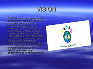 VVIISSIIOONN 
 EEll SSEENNAA sseerráá uunnaa oorrggaanniizzaacciióónn 
ddee ccoonnoocciimmiieennttoo ppaarraa ttooddooss llooss 
ccoolloommbbiiaannooss,, iinnnnoovvaannddoo 
ppeerrmmaanneenntteemmeennttee eenn ssuuss 
eessttrraatteeggiiaass yy mmeettooddoollooggííaass ddee 
aapprreennddiizzaajjee,, eenn ttoottaall aaccuueerrddoo 
ccoonn llaass tteennddeenncciiaass yy ccaammbbiiooss 
tteeccnnoollóóggiiccooss yy llaass nneecceessiiddaaddeess 
ddeell sseeccttoorr eemmpprreessaarriiaall yy ddee llooss 
ttrraabbaajjaaddoorreess,, iimmppaaccttaannddoo 
ppoossiittiivvaammeennttee llaa pprroodduuccttiivviiddaadd,, 
llaa ccoommppeettiittiivviiddaadd,, llaa eeqquuiiddaadd yy 
eell ddeessaarrrroolllloo ddeell ppaaííss ccoonn 
PPrriinncciippiiooss,, vvaalloorreess yy 
ccoommpprroommiissooss iinnssttiittuucciioonnaalleess.. 
 