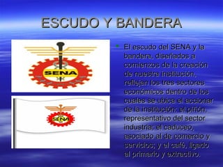 EESSCCUUDDOO YY BBAANNDDEERRAA 
 EEll eessccuuddoo ddeell SSEENNAA yy llaa 
bbaannddeerraa,, ddiisseeññaaddooss aa 
ccoommiieennzzooss ddee llaa ccrreeaacciióónn 
ddee nnuueessttrraa iinnssttiittuucciióónn,, 
rreefflleejjaann llooss ttrreess sseeccttoorreess 
eeccoonnóómmiiccooss ddeennttrroo ddee llooss 
ccuuaalleess ssee uubbiiccaa eell aacccciioonnaarr 
ddee llaa iinnssttiittuucciióónn:: eell ppiiññóónn,, 
rreepprreesseennttaattiivvoo ddeell sseeccttoorr 
iinndduussttrriiaa;; eell ccaadduucceeoo,, 
aassoocciiaaddoo aall ddee ccoommeerrcciioo yy 
sseerrvviicciiooss;; yy eell ccaafféé,, lliiggaaddoo 
aall pprriimmaarriioo yy eexxttrraaccttiivvoo.. 
 