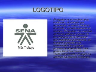 LLOOGGOOTTIIPPOO 
 EEll llooggoottiippoo eess eell nnoommbbrree ddee llaa 
iinnssttiittuucciióónn,, eell ssíímmbboolloo qquuee 
rreepprreesseennttaa uunn ccaammiinnoo hhaacciiaa eell 
hhoorriizzoonnttee yy ssiimmuullttáánneeaammeennttee aall 
hhoommbbrree.. EEll llooggoottiippoo nnooss mmuueessttrraa 
ddee ffoorrmmaa ggrrááffiiccaa llaa ssíínntteessiiss ddee 
llooss eennffooqquueess ddee llaa ffoorrmmaacciióónn 
qquuee iimmppaarrttiimmooss ppeerrmmaanneennttee,, eenn 
llaa qquuee eell aapprreennddiizz eess eell 
rreessppoonnssaabbllee ddee ssuu pprrooppiioo 
pprroocceessoo ddee aapprreennddiizzaajjee.. EEssttaa 
ggrraaffiiccaa ttiieennee ddooss ccoolloorreess eell 
vveerrddee iinnssttiittuucciioonnaall yy eell nneeggrroo eess 
uuttiilliizzaaddoo eenn aallgguunnaass ooccaassiioonneess.. 
 