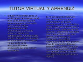 TUTOR VVIIRRTTUUAALL YY AAPPRREENNDDIIZZ 
 EEll ttuuttoorr vviirrttuuaall SSEENNAA ttiieennee uunn 
rrooll ddee ggeessttoorr ddee pprrooggrreessoo eenn eell 
ppaaííss,, eess llaa pprriimmeerraa ccaarraa ddee 
eessttaa eessttrraatteeggiiaa ddee ffoorrmmaacciióónn 
qquuee eell SSEENNAA ooffrreeccee 
ggrraattuuiittaammeennttee aa llooss 
CCoolloommbbiiaannooss yy aall mmuunnddoo 
eenntteerroo aa mmeejjoorraarr ssuuss 
ccoommppeetteenncciiaass.. GGrraacciiaass aa eessttoo 
eell ttuuttoorr ddeebbee sseerr uunn oorriieennttaaddoorr 
ccoommpprroommeettiiddoo ccoonn llaa ccaalliiddaadd 
yyaa qquuee ppaarrttee ddee llaa 
rreessppoonnssaabbiilliiddaadd ddeell 
ccrreecciimmiieennttoo ddeell ppaaííss eessttáá eenn 
ssuuss mmaannooss.. 
EEll rrooll ddeell aapprreennddiizz SSEENNAA eess 
mmuuyy iimmppoorrttaannttee yyaa qquuee eess 
eemmpprreennddeeddoorr aassíí ppuueeddee 
eennffrreennttaarrssee aa llooss rreettooss ddeell ddííaa aa 
ddííaa ssiinn mmoossttrraassttee aatteemmoorriizzaaddoo yy 
lllleevvaarr aall ééxxiittoo ccuuaallqquuiieerr ttiippoo ddee 
ssiittuuaacciióónn,, aaddeemmááss ddee eessttoo ddeebbee 
tteenneerr uunnaa aaccttiittuudd ccrrííttiiccaa ppaarraa 
aappoorrttaarr aa llaa ssoolluucciióónn ddee 
pprroobblleemmaass,, uunnaa aaccttiittuudd 
rreessppeettuuoossaa ddee llaass iiddeeaass pprrooppiiaass 
yy llaass ddee llooss ddeemmááss;; ddeebbee sseerr 
ssoolliiddaarriioo eessttoo qquuiieerree ddeecciirr qquuee 
nnoo ssoolloo bbuussqquuee eell bbiieenn pprrooppiioo 
ssiinnoo ttaammbbiiéénn eell ddee llooss ddeemmááss,, 
qquuee ddeejjee lllleevvaarr ssuuss pprriinncciippiiooss yy 
vvaalloorreess.. 
 