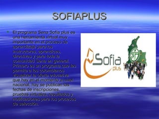 SSOOFFIIAAPPLLUUSS 
 EEll pprrooggrraammaa SSeennaa SSooffííaa pplluuss eess 
uunnaa hheerrrraammiieennttaa vviirrttuuaall mmuuyy 
iimmppoorrttaannttee eenn eell pprroocceessoo ddee 
aapprreennddiizzaajjee ppaarraa llooss 
iinnssttrruuccttoorreess,, aapprreennddiicceess,, 
ddiirreeccttiivvaass yy ppaarraa ttooddaa llaa 
ccoommuunniiddaadd SSeennaa eenn ggeenneerraall.. 
PPrriimmeerroo eess uunn pprrooggrraammaa qquuee lleess 
ppeerrmmiittee aa llooss ccoolloommbbiiaannooss 
vviissuuaalliizzaarr llaa ooffeerrttaa eedduuccaattiivvaa 
qquuee hhaayy eenn eell mmoommeennttoo aa nniivveell 
nnaacciioonnaall,, hhaayy ssee ppuubblliiccaann llaass 
ffeecchhaass ddee iinnssccrriippcciioonneess,, 
pprruueebbaass vviirrttuuaalleess,, rreessuullttaaddooss yy 
nnoottiiffiiccaacciioonneess ppaarraa llooss pprroocceessooss 
ddee sseelleecccciióónn.. 
 